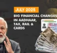 July 2025: Big Financial Changes in Aadhaar, Tax, Rail & Cards